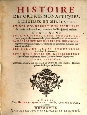 Histoire Des Ordres Monastiques, Religieux Et Militaires Et Des Congregations Seculieres de l'un et de l'autre sexe, qui ont esté éstablies jusqu'à présent : Contenant Leur Origine, Leur Fondation, ... La Decadence Des Uns Et Leur Suppression, ... Les Vies De Leurs Fondateurs & de leurs Reformateurs: Avec Des Figures Qui Representent tous les differens habillemens de ces Ordres & de ces Congregations, 7. Cinquiéme Partie, qui comprend les Ordres de saint François, & autres qui ont des Regles particulieres