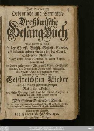 Das Privilegirte Ordentliche und Vermehrte Dreßdnische Gesang-Buch : Wie solches so wohl in der Churfl. Sächsis. Schloß-Capelle, als in denen andern Kirchen bey der Churfl. Sächsischen Residentz ... Hiernebst auch in denen gesammten Chur- und Fürstlich-Sächs. Landen, bey öffentlichem Gottesdienst gebrauchet, und daraus pfleget gesungen zu werden : Darinnen die auserlesensten und Geistreichsten Lieder in reicher Anzahl zusammen getragen ...