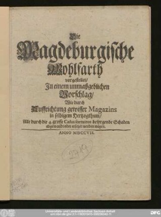 Die Magdeburgische Wohlfarth : vorgestellet/ In einem unmaßgeblichen Vorschlag/ Wie durch Auffrichtung gewisser Magazins in selbigem Herzogthum/ Alle durch die 4. grosse Casus fortuitos besorgende Schaden abgewandt oder ersetzet werden mögen.