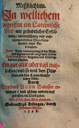 Meßbüchlein : In wellichem begriffen ein Lateinische Meß/ mit gründtlicher Erklärung/ verteutschung vnd außlegung derselben Wort/ Ceremonien vnnd Gebräuchen ; Item/ Vonn vorberaitung zu der Meß/ vnd andern darzu tauglichen sachen Auch vom Ampt/ Dignitet vnd Würdigkait der Priester. Ein gar alts/ aber vast nutzliches/ vnd so wol den Priestern als den Layen dienstliches Buch.