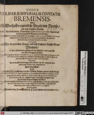 Index Liberae Imperialis Civitatis Bremensis, Oder Warhaffte eigentliche Anzeig und Bericht/ wie und welcher Gestalt/ Von dem Königl. Schwedischen Herrn Gouverneur und Regierungh deß Hertzogthumbs Bremen und Verden/ Wieder den klahren Buchstab deß newlichst in Anno 1648. zu Münster publicirten allgemeinen Teutschen Friedens/ und darauf gewiedmete Kayßerliche/ und deß Heyligen Reichs Schlüsse und Verordnungen/ Der Kayserlichen Freyen- und deß Heyligen Reichs Statt Bremen ... ohnangesehen Ihres notorischen/ 30. 40. 50. ja hundert und mehr Jahrigen/ in ipso Instrumento Pacis bestättigten Besitzes ... So unauffhörlicher gewaltsahmer Weyse/ ja gahr mit Fewr und Schwerdt zugesetzet/ Und deroselben/ Die in Gott: natürlichen und aller Völcker Rechten erlaubte würckliche Defension Ihrer ReichsFreyheit/ auch Haab und Güeter/ Leib und Lebens/ gantz und gahr wieder willens ... abgenötiget/ ja auffgetrungen und gleichsahm abgezwungen worden : Zu männiglichs noturfftiger Information, ... auch recht- und billigmässiger StattBremischen intention, in offenen Druck gegeben