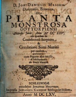 D. Joh: Danielis Maioris Dissertatio Botanica, De Planta Monstrosa Gottorpiensi : Mensis Junii, Anni MDCLXV. ubi quaedam de Coalescentia Stirpium & Circulatione Succi Nutritii per easdem, proferuntur: cum Figuris Aeri incisis, & Additamento de Simili Materia