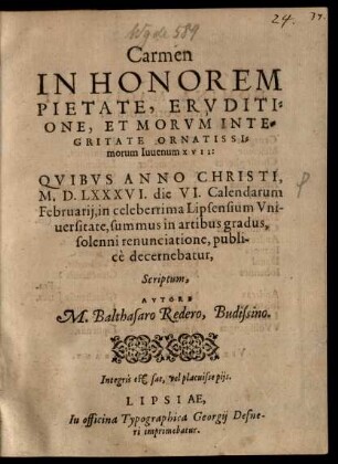 Carmen || IN HONOREM || ... Iuuenum XVII:|| QVIBVS ANNO CHRISTI,|| M.D.LXXXVI. die VI. Calendarum || Februarij, in celeberrima Lipsensium Vni-||uersitate, summus in artibus gradus,|| ... publi-||cè decernebatur,|| Scriptum,|| AVTORE || M. Balthasaro Redero, Budissino.|| ... ||
