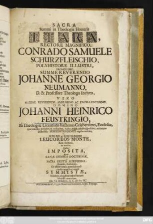 Sacra Summi in Theologia Honoris Tiara, Rectore Magnifico, Conrado Samuele Schurzfleischio ... Promotore ... Johanne Georgio Neumanno ... Domino Johanni Heinrico Feustkingio ... In ... Leucoreos Monte, Ritu Solenni, ex merito, Publice Imposita, Quam Sanae Gemmis Doctrinae, ex Sacra Erutis Aurifodina: Donatis, Redonatis, Ex observantia gratulabundi condecorare sunt conati Symmistae, Fidelem eiusdem Inspectionem submisse venerantes. Die VI. Octobris, A.C. MDCIIC.