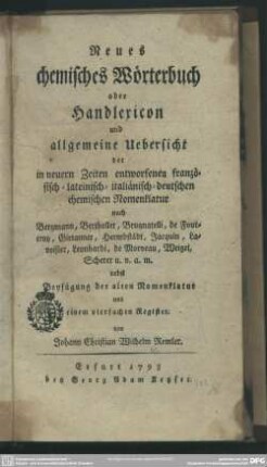 Neues chemisches Wörterbuch oder Handlexicon und allgemeine Uebersicht der in neuern Zeiten entworfenen französisch- lateinisch- italiänisch- deutschen chemischen Nomenklatur : nach Bergmann, Berthollet, Brugnatelli, de Fourcroy, Girtanner, Hermbstaedt, Jacquin, Lavoisier, Leonhardi, de Morveau, Weigel, Scherer u. v. a. m.; nebst Beyfügung der alten Nomenklatur und einem vierfachen Register