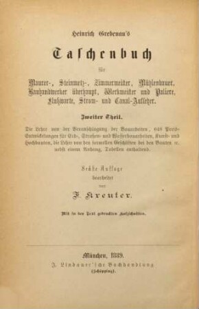 Taschenbuch für Bautechniker : insbesondere Maurer-, Steinmetz-, Zimmermeister, Bauhandwerker überhaupt,, Mühlen- und Wiesenbaumeister, Fluß- und Dammwarte, Canal-Aufseher, Werkmeister und Paliere, 2. Theil. Heinrich Grebenau's Anleitung zur Herstellung verlässiger Kostenanschläge mit 648 Preisentwicklungen für Erd-, Straßen- und Wasserbauarbeiten, Kunst- und Hochbauten : mit in den Text gedruckten Holzschnitten