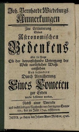 Joh. Bernhardt Wiedeburgs Anmerkungen Zur Erläuterung Seines Astronomischen Bedenkens über die Frage Ob der bevorstehende Untergang der Welt natürlicher Weise entstehen Und besonders Durch Annäherung Eines Cometen zur Erden werde befördert werden : Nebst einer Vorrede und vollständigen Nachricht von den leztern Cometen, der im Jahr 1744. erschienen.