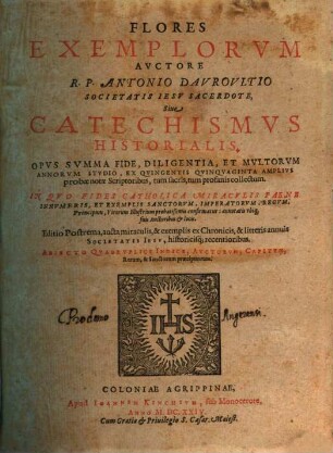 Flores Exemplorvm Avctore R.P. Antonio Davrovltio Societatis Iesv Sacerdote, Siue Catechismvs Historialis : Opvs Svmma Fide, Diligentia, Et Mvltorvm Annorvm Stvdio, Ex Qvingentis Qvinqvaginta Amplivs probae notae Scriptoribus, tum sacris, tum profanis collectum. In Qvo Fides Catholica Miracvlis Paene Innvmeris, Et Exemplis Sanctorvm, Imperatorvm, Regvm, Principum, Virorum illustrium probatißimis confirmatur ... ; Adiecto qvadrvplici Indice ..., [1]