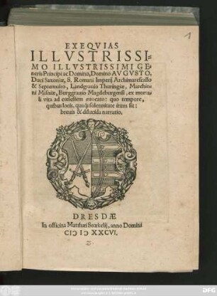 EXEQVIAS || ILLVSTRISSI=||MO ILLVSTRISSIMI GE=||neris Principi ac Domino, Domino AVGVSTO,|| Duci Saxoniae, S. Romani Imperij Archimarescallo || & Septemuiro, Landgrauio Thuringiae, Marchio=||ni Misniae, Burggrauio Magdeburgensi, ex morta=||li vita ad coelestem euocato: quo tempore,|| quibus locis, qua#́[que] solennitate itum sit:|| breuis & dilucida narratio.||