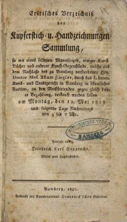 Critisches Verzeichniß der Kupferstich- u. Handzeichnungen-Sammlung : so wie eines seltenen Manuscripts, einiger Kunst-Bücher und anderer Kunst-Gegenstände, welche aus dem Nachlaße des zu Bamberg verstorbenen Hrn. Doctor Med. Adam Ziegler, durch das k. bayer. Kreis- und Stadtgericht in Bamberg in öffentlicher Auction, an den Meistbietenden gegen gleich baare Bezahlung, verkauft werden sollen ; am Montag, den 12. Mai 1828 und folgende Tage Nachmittags von 3 bis 7 Uhr