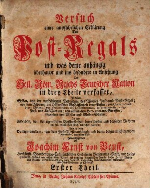 Versuch einer ausführlichen Erklärung des Post-Regals : und was deme anhaengig ueberhaupt und ins besondere in Ansehung Des Heil. Roem. Reichs Teutscher Nation in drey Theile verfasset, In deren Ersten, von der verschiedenen Bedutung des Wortes Post, und Post-Regal; von dem Ursprung und historischen Beschaffenheit der Posten; von Cursu publico derer Römer; von Evectionibus seu Diplomatibus, & Tractatoriis, vulgo Post- und Kost-Zdeeuln; von öffentlichen Heer- und Land-Strassen; ingleichen von Meilen und Meilen-Säulen; In dem Zweyten, von der eigentlichen Beschaffenheit derer Posten und derselben Rechten im heil. Römischen Reich teutscher Nation; Und in dem Dritten von dem, was dem Post-Wesen anhängig und denen dahin einschlagenden Actionibus, gehandelt wird, Erster Theil. Von der verschiedenen Bedeutung des Wortes Post, und Post-Regal; von dem Ursprung und Historischen Beschaffenheit derer Posten ...