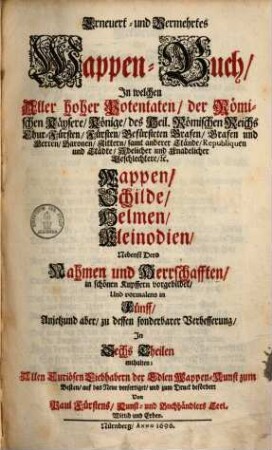 Erneuert- und Vermehrtes Wappen-Buch : In Welchen Aller hoher Potentaten, der Römischen Kaysern, Könige, des Heil. Römischen Reichs Chur-Fürsten, Fürsten, Gefürsteten Grafen, Grafen und Herren, Baronen, Rittern samt anderer Stände Republiquen und Städte, Adelicher und Unadelicher Geschlechtere ... Wappen, Schilde, Helmen, Kleinodien, Nebenst Dero Nahmen und Herrschafften, in schönen Kupffern vorgebildet, Und vormalens in 5 Anjetzund aber zu dessen sonderbarer Verbesserung, In 6 Theilen, Benebenst einem Anhang, 1. (1696). - 5, 115 Bl. : 226 Ill.