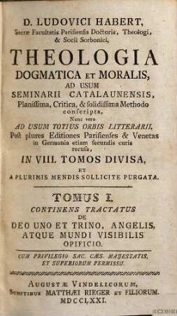 D. Ludovici Habert, Sacrae Facultatis Parisiensis Doctoris, ... theologia dogmatica et moralis : ad usum seminarii catalaunensis planissima, critica, et solidissima methodo conscripta , nunc vero ad usum totius orbis litterarii, post plures editiones parisienses et venetas in Germania etiam secundis curis recusa, in VIII. tomos divisa, et a plurimis mendis sollicite purgata, 1. De Deo uno et trino, angelis, atque mundi visibilis opificio