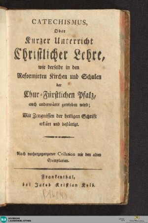 Catechismus oder kurzer Unterricht christlicher Lehre : wie derselbe in den Reformirten Kirchen und Schulen der Chur-Fürstlichen Pfalz, auch anderwärts getrieben wird; mit Zeugnissen der heiligen Schrift erklärt und bestätigt; nach vorhergeganener Collation mit den alten Exemplarien [der Ausg. 1563]