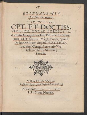 EPITHALAMIA || scripta ab amicis,|| IN NVPTIAS || OPT. ET DOCTISS.|| VIRI, DN. LVCAE POLLIONIS,|| docentis Euangelium Filij Dei in vrbe Vratis-||lauia ad D. Mariam Magdalenam, Sponsi:|| Et honestissimae virginis MARTHAE,|| Ioachimi Georgij Senatoris Vra-||tislauiensis B. M. filiae,|| Sponsae.||