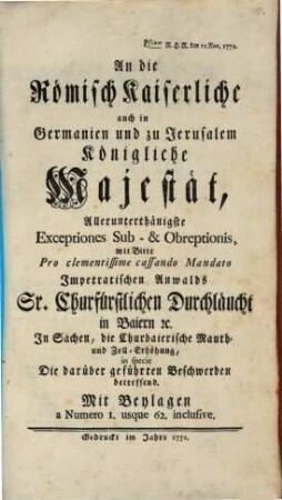 An die Römisch Kaiserliche auch in Germanien und zu Jerusalem Königliche Majestät Allerunterthänigste Exceptiones Sub- & Obreptionis mit Bitte Pro clementissime cassando Mandato Impetratischen Anwalds Sr. Churfürstlichen Durchläucht in Baiern [et]c. In Sachen, die Churbaierische Mauth- und Zoll-Erhöhung, in specie Die darüber geführten Beschwerden betreffend : Mit Beylagen a Numero 1. usque 62. inclusive ; Pstum R.H.R. den 12. Nov. 1771.