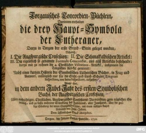 Torgauisches Concordien-Büchlein : Darinnen enthalten die drey Haupt-Symbola der Lutheraner, Darzu in Torgau der erste Grund-Stein geleget worden, Nehmlich: I. Die Augspurgische Confeßion: II. Die Schmalkalsischen Artickel ... 4. Christliche Visitations-Artickel, insgemein die Torgischen Artickel genennet: Nebst einer kurtzen Historie der Symbolischen Lutherischen Bücher, in Frag und Antwort, anfänglich nur für die Stadt- und Land-Schulen Torgauer Inspection, von deren Inspectore, aufgesetzt, Anietzo aber in dem andern Jubel-Jahr des ersten Symbolioschen Buchs, der Augspurgischen Confeßion ... Dem öffentlichen Druck übergeben