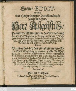 Steuer-Edict, Welches Der Hochwürdigste/ Durchlauchtigste Fürst und Herr/ Herr Augustus/ Postulireter Administrator des Primat- und Ertz-Stiffts Magdeburg ... Vermöge des ... am 14. Februarii, aufgerichteten Recesses ... wegen schleuniger Abgabe derer/ zu Abwendung vor einige Churfürstl. Brandenburgische Kriegs-Völcker praetendirten Winter-Quartiere bewilligten Auflage ... publiciren lassen