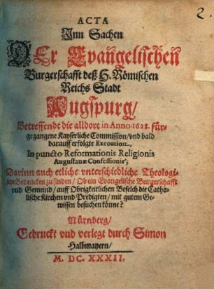 Acta Jnn Sachen Der Evangelischen Burgerschafft deß H. Römischen Reichs Stadt Augspurg, Betreffendt die alldort in Anno 1628. fürgegangene Kayserliche Commission, vnd bald darauff erfolgte Execution, In puncto Reformationis Religionis Augustanae Confessionis : Darinn auch etliche vnterschiedliche Theologische Bedencken zu finden, Ob ein Evangelische Burgerschafft vnd Gemeind, auff Obrigkeitlichen Befelch die Catholische Kirchen vnd Predigten, mit gutem Gewissen besuchen könne?