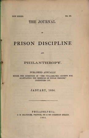 The journal of prison discipline and philanthropy : publ. annually under the dir. of the Philadelphia Society for Alleviating the Miseries of Public Prisons. 3. 1864, Jan.