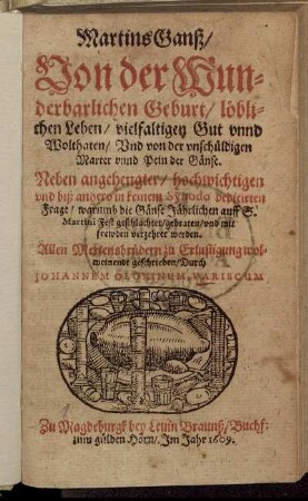MartinsGanß : Von der Wunderbarlichen Geburt/ löblichen Leben/ vielfaltigen Gut unnd Wolthaten/ Und von der unschüldigen Marter unnd Pein der Gänse ; Neben angehengter ... Frage/ warumb die Gänse Jährlich auff S. Martini Fest geschlachtet/ gebraten/ und mit frewden verzehret werden