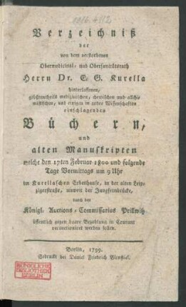Verzeichniß der von dem verstorbenen Obermedicinal- und Obersanitätsrath Herrn Dr. E. G. Kurella hinterlassenen, größtentheils medizinischen, chemischen und allchimistischen, und einigen in andre Wissenschaften einschlagenden Büchern, und alten Manuskripten : welche den 17ten Februar 1800 und folgende Tage ... im Kurellaschen Erbenhause, in der alten Leipzigerstraße, unweit der Jungfernbrücke, durch den Königl. Auctions-Commissarius Prillwitz ... verauctioniret werden sollen