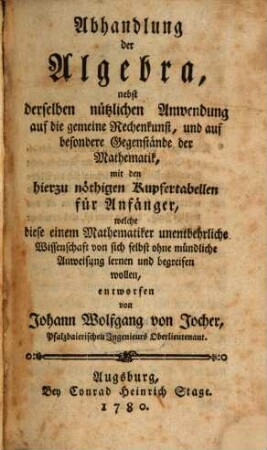 Abhandlung der Algebra : nebst derselben nützlichen Anwendung auf die gemeine Rechenkunst, und auf besondere Gegenstände der Mathematik, mit den hierzu nöthigen Kupfertabellen für Anfänger, welche diese einem Mathematiker unentbehrliche Wissenschaft von sich selbst ohne mündliche Anweisung lernen und begreifen wollen