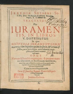 Jeremiae Setseri Siles. ICti: Electoralis Academiae Brandenburgicae, P.P. Ordinarii &c. Tractatus: De Iuramentis : In Libros V. Distributus: In quo Universa Iuramentorum materia, tam in genere quam in specie, & erorum effectus, iura, privilegia, antecedentia, consequentia, copiose simul & methodice explicantur: Opus novum & a multis expetitum: & propter materiae ubertatem ...