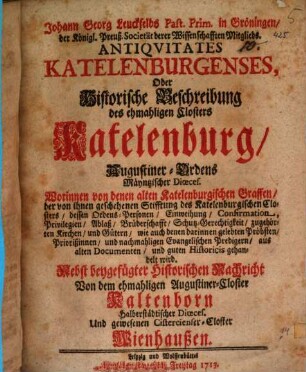 Johann Georg Leuckfelds Past. Prim. in Gröningen, der Königl. Preuß. Societät derer Wissenschafften Mitglieds. Antiquitates Katelenburgenses : Oder Historische Beschreibung des ehmahligen Closters Katelenburg, Augustiner-Ordens Mäyntzischer Dioeces. Worinnen von denen alten Katelenburgischen Graffen, der von ihnen geschehenen Stifftung des Katelenburgischen Closters, dessen Ordens-Personen, Einweihung, Confirmation ... gehandelt wird