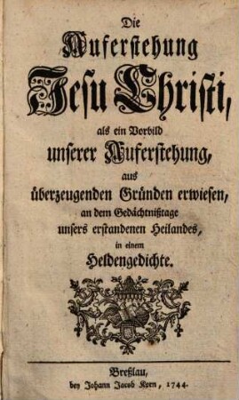 Die Auferstehung Jesu Christi als ein Vorbild unserer Auferstehung : aus überzeugenden Gründen erwiesen ... in einem Heldengedichte