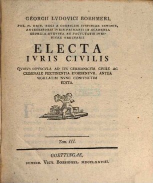 Georgii Lvdovici Boehmeri Potentissimo Magnae Brit. Regi Et Electori Brvnsvico-Lvnebvrgico Ab Avlae Consiliis Et Ivris Antecessoris In Academia Georgia Avgvsta Electa Ivris Civilis, 3. Qvibvs Opvscvla Ad Ivs Germanicvm Civile Ac Criminale Pertinentia Exhibentvr, Antea Sigillatim Nvnc Conivnctim Edita