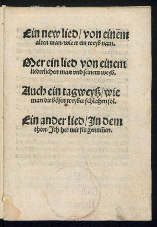 Ein new lied/ von einem || alten man/ wie er ein weyb nam.|| Mer ein lied von einem || liederlichen man vnd seinem weyb.|| Auch ein tagweyß/ wie || man die bœsen weyber schlahen sol.|| Ein ander lied/ Jn dem || thon/ Jch het mir fürgenũmen.||