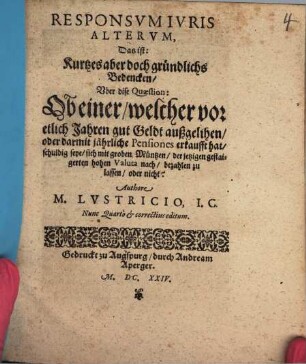 Responsvm Ivris Altervm, Das ist: Kurtzes aber doch gründlichs Bedencken, Vber dise Quaestion: Ob einer, welcher vor etlich Jahren gut Geldt außgelihen, oder darmit jährliche Pensiones erkaufft hat, schuldig seye, sich mit groben Müntzen, der jetzigen gestaigerten hohen Valuta nach, bezahlen zu lassen, oder nicht?