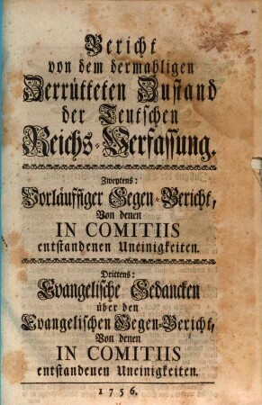 Bericht von dem dermahligen Zerrütteten Zustand der Teutschen Reichs-Verfassung. Zweitens: Vorläuffiger Gegen-Bericht, von denen In Comitiis entstandenen Uneinigkeiten. Drittens: Evangelische Gedancken über den Evangelischen Gegen-Bericht, Von denen In Comitiis entstandenen Uneinigkeiten