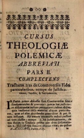 Cursus Theologiæ Polemicæ Abbreviatus, Id est, Tractatuum de Controversiis fidei omnium Summa Seu compendium : Quod in usum SS. Theologiæ Studiosorum, pro Gradu, Ordinibus, Cura &c. examinandorum, imo & in ipsorum Examinantium, aliorumque Theologorum commodum, Pars II.. Complectens Tractatus tres de Controversiis Fidei particularibus