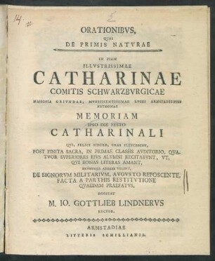 Orationibus Quas De Primis Naturae : In Piam Illustrissimae Catharinae Comitis Schwarzburgicae Nassovia Oriundae, Munificentissimae Lycei Arnstadiensis Patronae Memoriam Ipso Die Festo Catharinali Qui, Felici Sidere, Cras Illucescet, Post Finita Sacra, In Primae Classis Auditorio, Quatuor Superiores Eius Alumni Recitabunt, Ut, Qui Bonas Literas Amant, Benevole Adesse Velint, De Signorum Militarium, Augusto Reposcente, Facta A Parthis Restitutione Quaedam Praefatus, Rogitat M. Jo. Gottlieb Lindnerus Rector