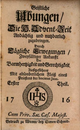 Geistliche Ubungen. 1, Die H. Advent-Zeit Andächtig und nutzbarlich zuzubringen : Durch Tägliche Erwegungen, Zweyfältiger Ankunfft Der Barmhertzigkeit und Gerechtigkeit