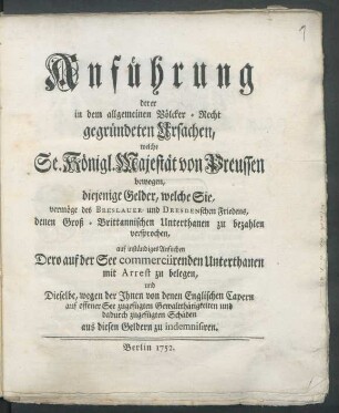 Anführung derer in dem allgemeinen Völcker-Recht gegründeten Ursachen, welche Se. Königl Majestät von Preussen bewogen, diejenige Gelder, welche Sie, vermöge des Breslauer- und Dresdenschen Friedens, denen Groß-Brittannischen Unterthanen zu bezahlen versprochen, auf inständiges Ansuchen Dero auf der See commerciirenden Unterthanen mit Arrest zu belegen, und Dieselbe, wegen der Ihnen von denen Englischen Capern auf offener See zugefügten Gewaltthätigkeiten und dadurch zugefügten Schäden aus diesen Geldern zu indemnisiren