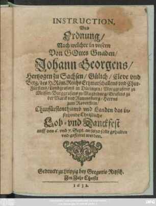 Instruction, Und Ordnung/ Nach welcher in unsern Von Gottes Gnaden/ Johann Georgens/ Hertzogen zu Sachsen/ ... Churfürstenthumb und Landen das instehende Christliche Lob- und Danckfest auff den 6. und 7. Sept. an jetzo solle gehalten und gefeyret werden : [Datum Dreßden den 1. Augusti/ Anno 1632.]
