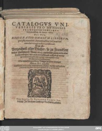 Catalogus Universalis Pro Nundinis Francofurtensibus Autumnalibus de anno 1603. Hoc Est, Designatio Omnium Librorum, qui istis nundinis Autumnalibus vel novi vel emendatiores aut auctiores prodierunt. Das ist: Verzeichniß aller Bücher/ so zu Franckfort in der Herbstmeß/ Anno 1603. entweder gantz new oder sonsten verbessert/ oder auffs new widerumb auffgelegt/ welche itzo nach Leipzig gebracht worden/ und daselbst in den Buchladen verkaufft werden : Mit vermehrung anderer Bücher/ so in der Leipziger Michels Meß ausgehen ; Letzlich sind darzu gesetzt etliche vorneme Bücher/ welche auff kom[m]ende Fastenmeß ausgehen sollen/ darnach sich der Leser zurichten/ etc.