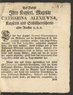 Auf Befehl Ihro Kayserl. Majestät Catharina Alexiewna, Kayserin und Selbstherrscherin aller Reussen [et]c. [et]c. [et]c. Es hat das Kayserl. General-Gouvernement mit Mißfallen aus der Vorstellung E.E. Ritterschaft entnehmen müssen; daß einige Güter, worunter das Gut Sellgoffsky namentlich angezeiget wird, sich nicht entsehen: statts tüchtiger und zu dem Postirungs-Gebrauch tauglicher Leute, Krüppel oder sonst ganz unbrauchbare Leute zu stellen ...