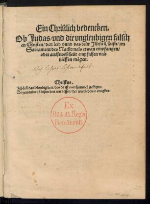 Ein Christlich bedencken.|| Ob Judas/ vnd die vngleubigen falsch||en Christen/ den leib vnnd das bl°ut Jhesu Christi/ jm || Sacrament des Nachtmals etwan empfangen/|| oder auch noch heüt empfahen vnd || niessen mœgen.|| ... ||