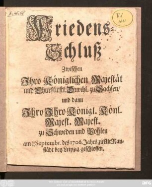 Friedens-Schluß Zwischen Ihro Königlichen Majestät und Churfürstl. Durchl. zu Sachsen, und dann Ihro Ihro Königl. Könl. Majest. Majest. zu Schweden und Pohlen : am 14/24 Septembr. des 1706. Jahres zu Alt Ranstädt bey Leipzig geschlossen