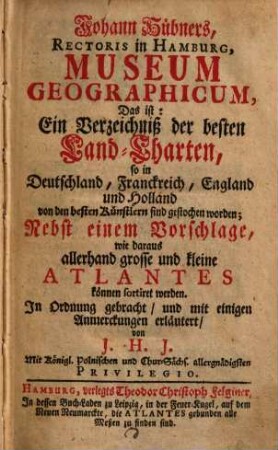 Johann Hübners, Rectoris in Hamburg, Museum Geographicum : Das ist: Ein Verzeichniß der besten Land-Charten, so in Deutschland, Franckreich, England und Holland von den besten Künstlern sind gestochen worden; Nebst einem Vorschlage, wie daraus allerhand grosse und kleine Atlantes können sortiret werden