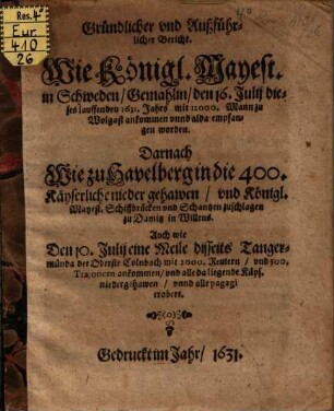 Gründlicher und Außführlicher Bericht. Wie Königl. Mayest. in Schweden, Gemahlin, den 16. Julii dieses lauffenden 1631. Jahrs mit 12000. Mann zu Wolgast ankommen unnd alda empfangen worden. Darnach Wie zu Havelberg in die 400. Käyserliche nieder gehawen, und Königl. Mayest. Schiffbrücken und Schantzen zuschlagen zu Damitz in Willens : Auch wie Den 10. Julii eine Meile disseits Tangermünda der Oberste Colnbach mit 2000. Reutern, und 500. Trajonern ankommen, und alle da liegende Käys. niedergehawen, unnd alle pagagi erobert