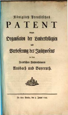 Königlich Preußisches Patent wegen Organisation der Landeskollegien und Verbesserung des Justitzwesens in den Fränkischen Fürstenthümern Ansbach und Bayreuth : De Dato Berlin, den 3. Julius 1795.