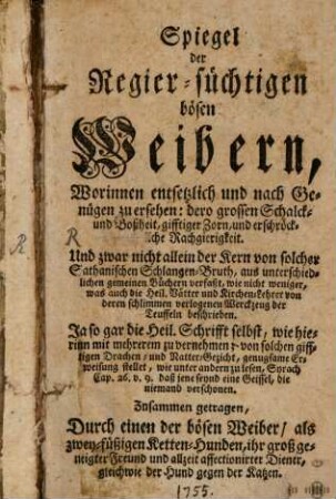 Spiegel der Regier-süchtigen bösen Weibern : Worinnen entsetzlich und nach Genügen zu ersehen: dero grossen Schalck- und Boßheit, gifftiger Zorn, und erschröckliche Rachgierigkeit. Und zwar nicht allein der Kern solcher Sathanischen Schlangen-Bruth, aus unterschiedlichen gemeinen Büchern verfaßt, wie nicht weniger, was auch die Heil. Vätter und Kirchen-Lehrer von deren schlimmen verlogenen Werckzeug der Teuffeln beschrieben. Ja so gar die Heil. Schrifft selbst, wie hierinn mit mehrerem zu vernehmen; von solchen gifftigen Drachen- und Ratter-Gezicht, genugsame Erweisung stellet, wie unter andern zu lesen, Syrach Cap. 26. v. 9. daß jene seynd eine Geissel, die niemand verschonen