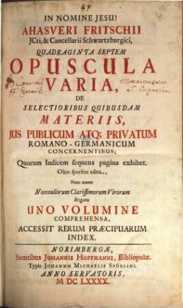 Ahasveri Fritschii JCti, ... Quadraginta Septem Opuscula Varia, De Selectioribus Quibusdam Materiis, Jus Publicum Atq[ue] Privatum Romano-Germanicum Concernentibus : Quorum Indicem sequens pagina exhibet ; Accessit Rerum Praecipuarum Index