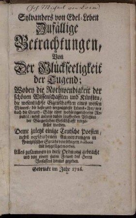 Sylvanders von Edel-Leben Zufällige Betrachtungen, Von Der Glückseeligkeit der Tugend : Wobey die Nothwendigkeit der schönen Wissenschafften und Künsten, die wesentlichste Eigenschafften eines weisen Mannes, die beste und vergnügteste Lebens-Art, wie auch die Grund-Sätze einer wohleingerichteten Republic, nebst andern dahin lauffenden Pflichten der Bürgerlichen Gesellschafft vorgestellet werden ; Deme zuletzt einige Teutsche Poesien, nebst verschiedenen Anmerckungen in Frantzösischer Sprache von selbigem Authore mit beygefüget worden ; Alles zusammen in diese Ordnung gebracht, und von einem guten Freund des Herrn Verfassers heraus gegeben.