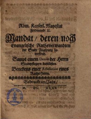 Röm. Käyserl. Mayestat Ferdinandi II. Mandat, deren noch Evangelische Rahtsverwandten der Stadt Augspurg betreffend : Sampt einem Decret der Herrn Stadtpflegern daselbsten. Benebens einer Resolution eines RahtsHerrn